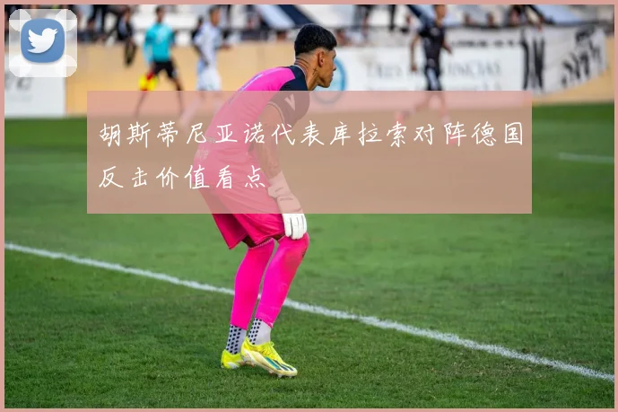 胡斯蒂尼亚诺代表库拉索对阵德国反击价值看点
