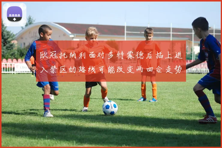 欧冠托纳利面对多特蒙德后插上进入禁区的路线可能改变两回合走势