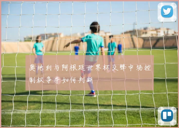 奥地利与阿根廷世界杯交锋中场控制权争夺如何判断