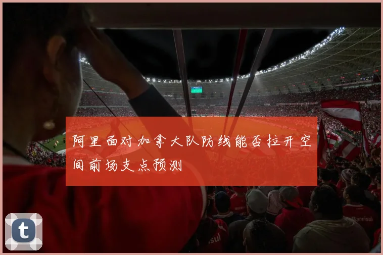 阿里面对加拿大队防线能否拉开空间前场支点预测