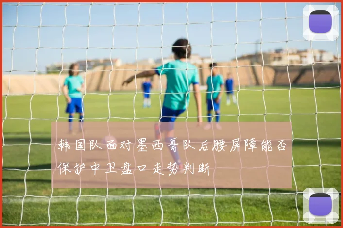 韩国队面对墨西哥队后腰屏障能否保护中卫盘口走势判断