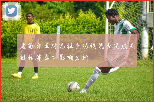 居勒尔面对巴拉圭防线能否完成关键传球盘口影响分析