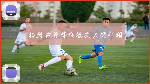 格列兹曼锋线爆发力挽狂澜