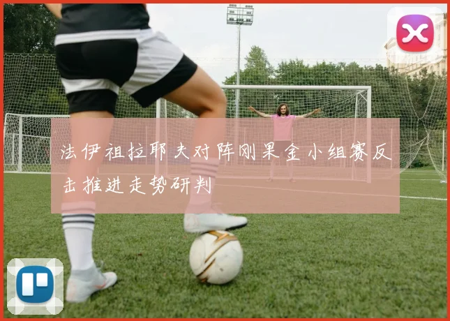 法伊祖拉耶夫对阵刚果金小组赛反击推进走势研判