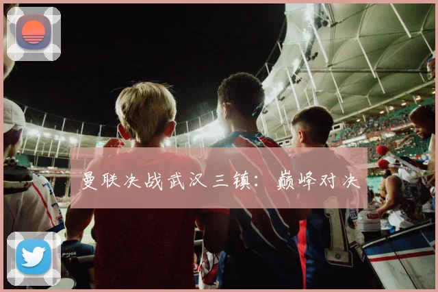 曼联决战武汉三镇：巅峰对决