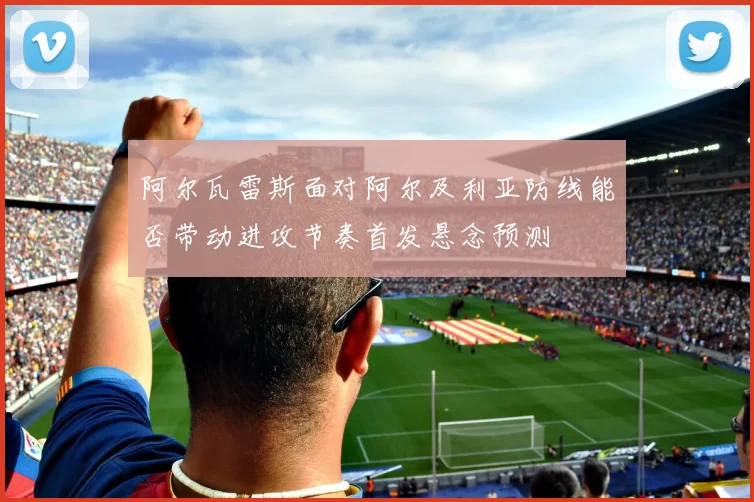 阿尔瓦雷斯面对阿尔及利亚防线能否带动进攻节奏首发悬念预测