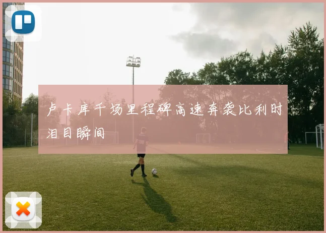 卢卡库千场里程碑高速奔袭比利时泪目瞬间