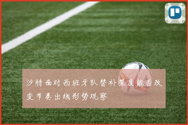 沙特面对西班牙队替补深度能否改变节奏出线形势观察