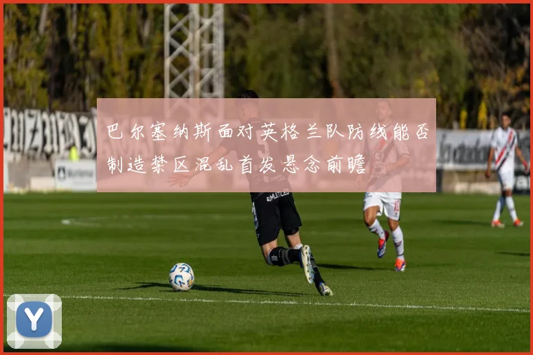 巴尔塞纳斯面对英格兰队防线能否制造禁区混乱首发悬念前瞻