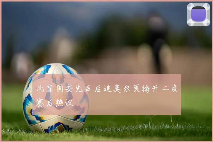 北京国安先丢后追奥尔莫梅开二度赛后热议