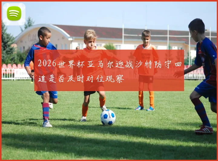2026世界杯亚马尔迎战沙特防守回追是否及时对位观察