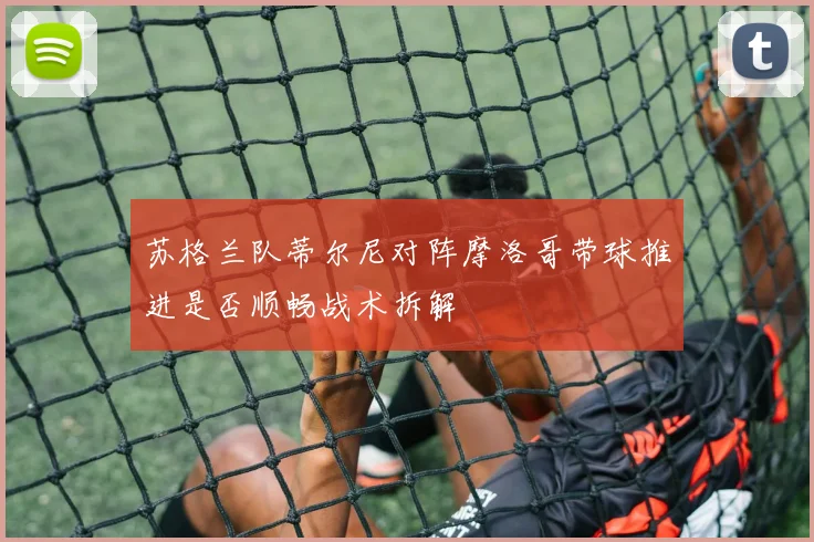 苏格兰队蒂尔尼对阵摩洛哥带球推进是否顺畅战术拆解