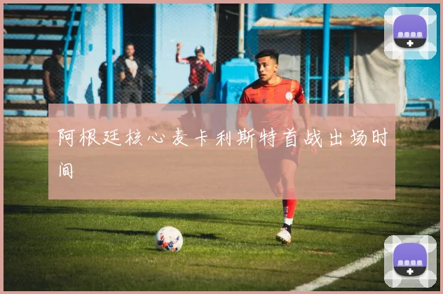 阿根廷核心麦卡利斯特首战出场时间