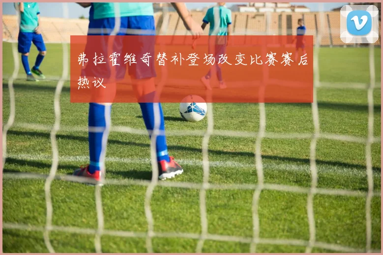 弗拉霍维奇替补登场改变比赛赛后热议