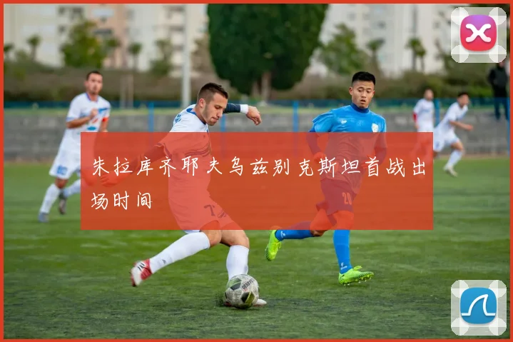 朱拉库齐耶夫乌兹别克斯坦首战出场时间