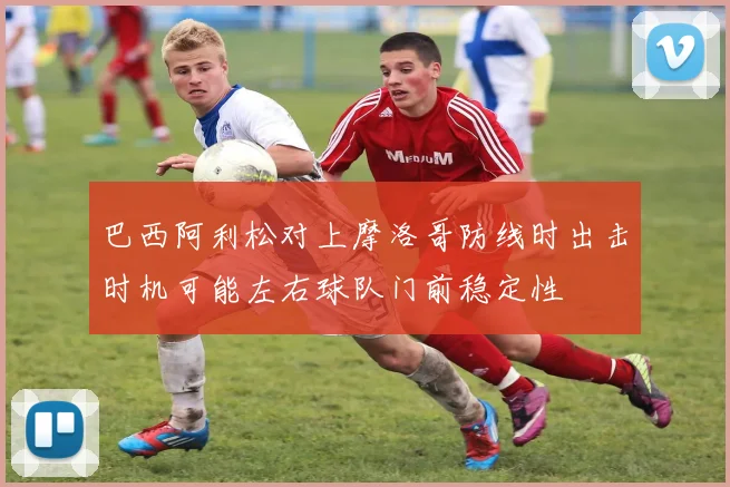巴西阿利松对上摩洛哥防线时出击时机可能左右球队门前稳定性