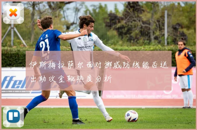 伊斯梅拉萨尔面对挪威防线能否送出助攻金靴热度分析
