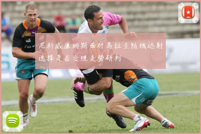 尼科威廉姆斯面对乌拉圭防线远射选择是否合理走势研判