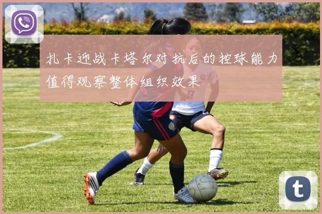 扎卡迎战卡塔尔对抗后的控球能力值得观察整体组织效果