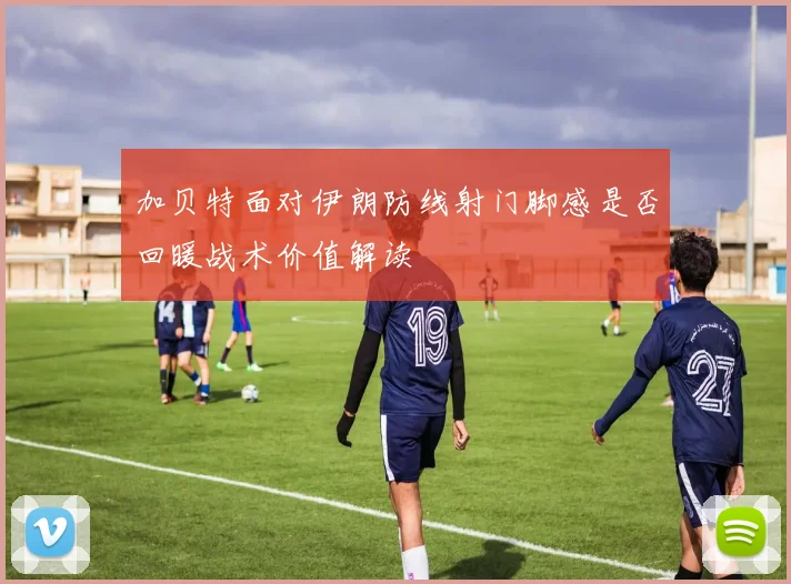 加贝特面对伊朗防线射门脚感是否回暖战术价值解读