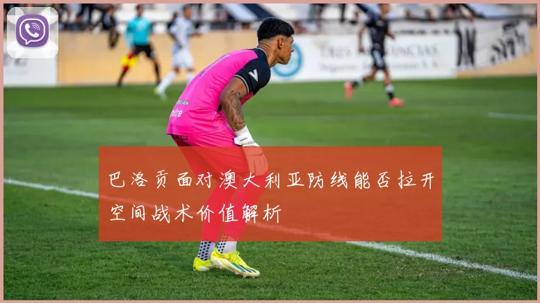 巴洛贡面对澳大利亚防线能否拉开空间战术价值解析