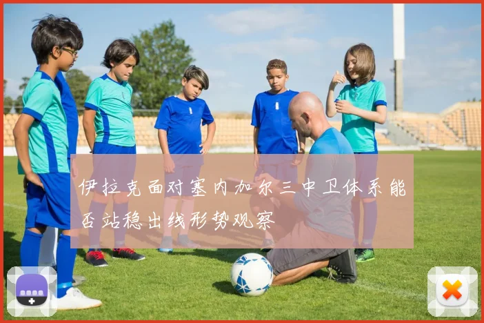 伊拉克面对塞内加尔三中卫体系能否站稳出线形势观察
