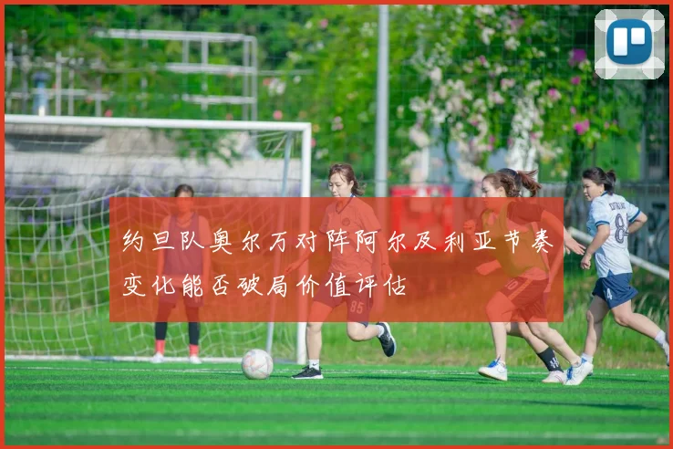 约旦队奥尔万对阵阿尔及利亚节奏变化能否破局价值评估