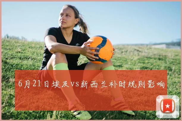 6月21日埃及vs新西兰补时规则影响