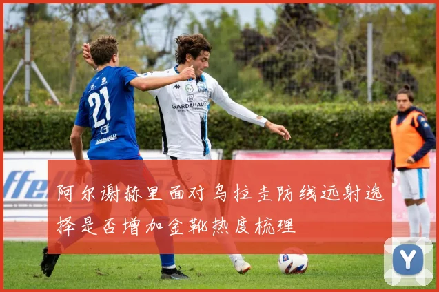 阿尔谢赫里面对乌拉圭防线远射选择是否增加金靴热度梳理