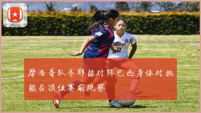 摩洛哥队齐耶赫对阵巴西身体对抗能否顶住赛前观察