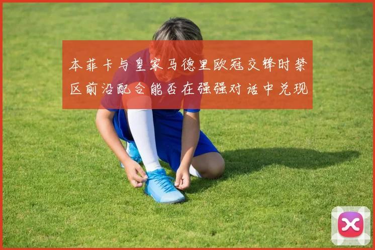 本菲卡与皇家马德里欧冠交锋时禁区前沿配合能否在强强对话中兑现
