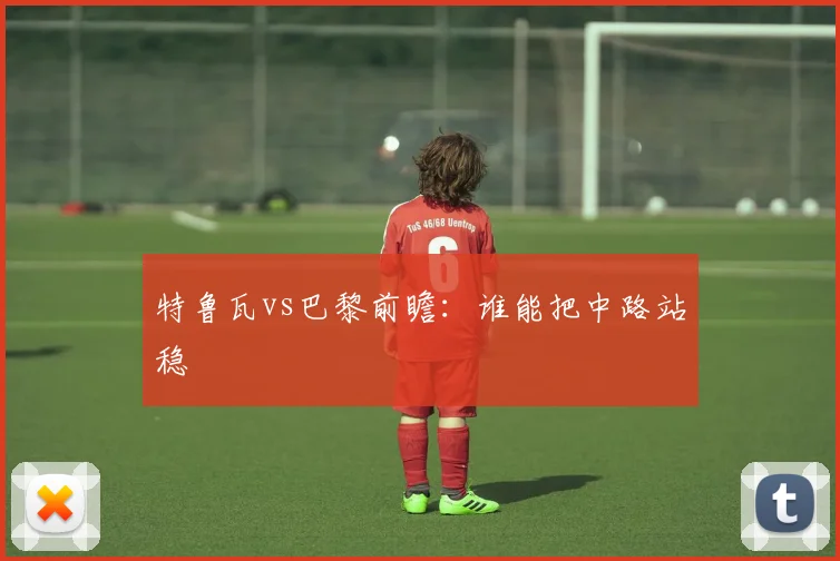 特鲁瓦vs巴黎前瞻：谁能把中路站稳