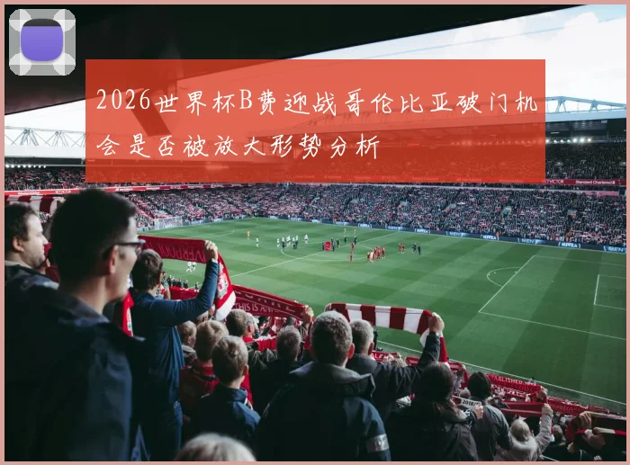 2026世界杯B费迎战哥伦比亚破门机会是否被放大形势分析