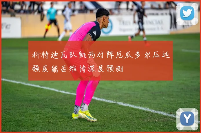 科特迪瓦队凯西对阵厄瓜多尔压迫强度能否维持深度预测