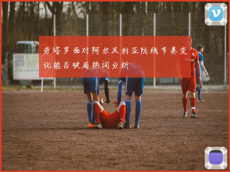劳塔罗面对阿尔及利亚防线节奏变化能否破局热词分析