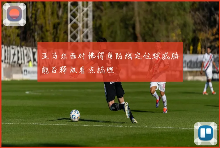 亚马尔面对佛得角防线定位球威胁能否释放看点梳理