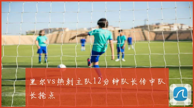 里尔vs热刺主队12分钟队长传中队长抢点